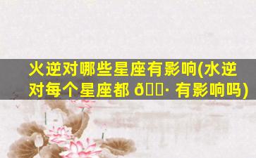 火逆对哪些星座有影响(水逆对每个星座都 🌷 有影响吗)